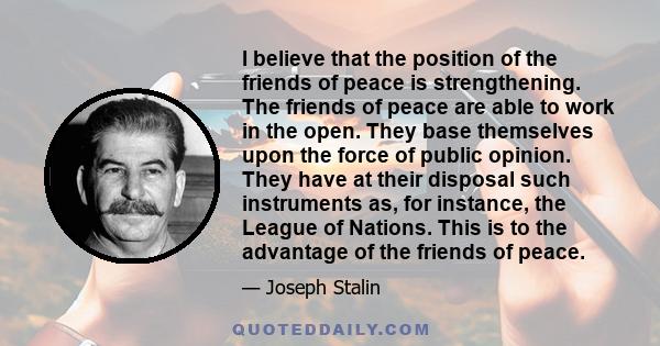 I believe that the position of the friends of peace is strengthening. The friends of peace are able to work in the open. They base themselves upon the force of public opinion. They have at their disposal such