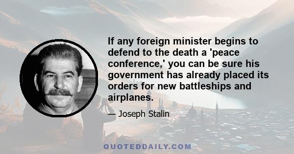 If any foreign minister begins to defend to the death a 'peace conference,' you can be sure his government has already placed its orders for new battleships and airplanes.