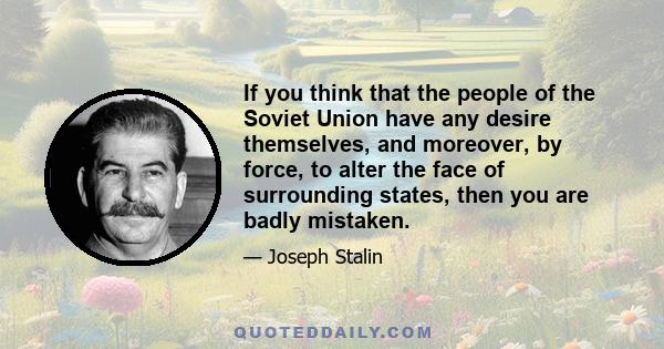 If you think that the people of the Soviet Union have any desire themselves, and moreover, by force, to alter the face of surrounding states, then you are badly mistaken.