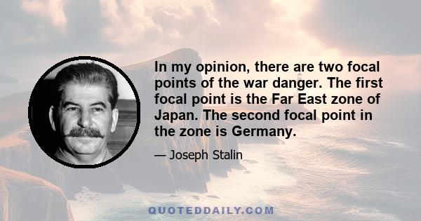 In my opinion, there are two focal points of the war danger. The first focal point is the Far East zone of Japan. The second focal point in the zone is Germany.