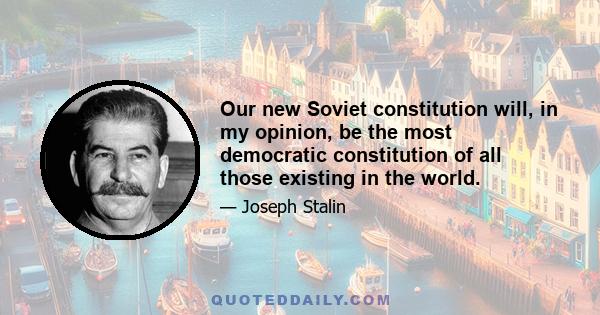 Our new Soviet constitution will, in my opinion, be the most democratic constitution of all those existing in the world.