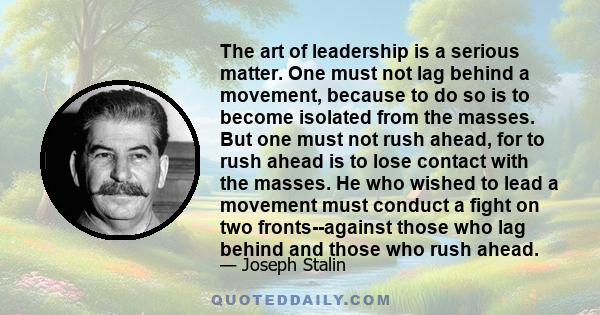 The art of leadership is a serious matter. One must not lag behind a movement, because to do so is to become isolated from the masses. But one must not rush ahead, for to rush ahead is to lose contact with the masses.