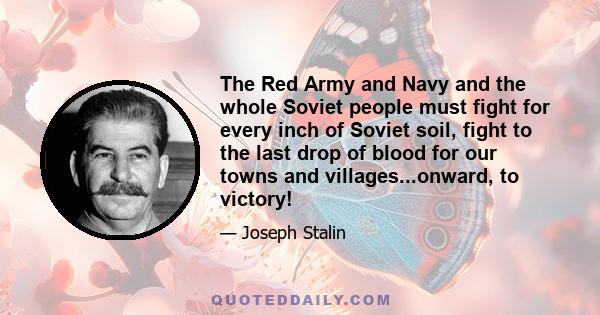 The Red Army and Navy and the whole Soviet people must fight for every inch of Soviet soil, fight to the last drop of blood for our towns and villages...onward, to victory!