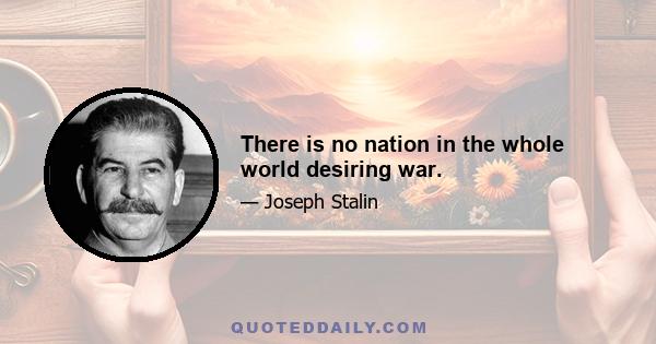 There is no nation in the whole world desiring war.