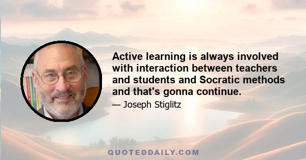 Active learning is always involved with interaction between teachers and students and Socratic methods and that's gonna continue.