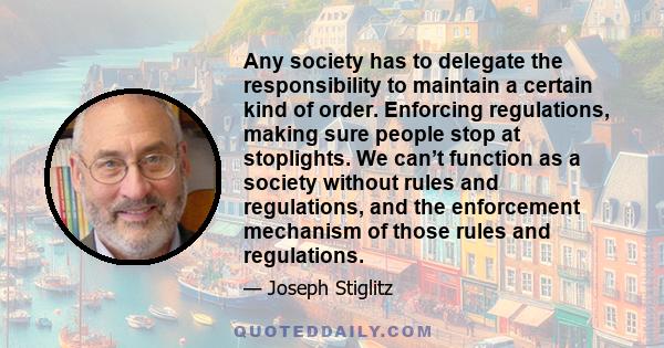 Any society has to delegate the responsibility to maintain a certain kind of order. Enforcing regulations, making sure people stop at stoplights. We can’t function as a society without rules and regulations, and the