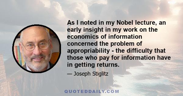 As I noted in my Nobel lecture, an early insight in my work on the economics of information concerned the problem of appropriability - the difficulty that those who pay for information have in getting returns.