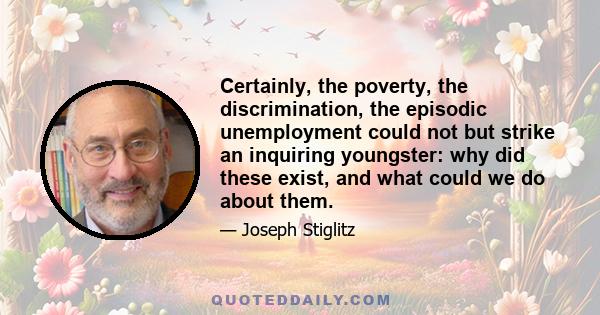 Certainly, the poverty, the discrimination, the episodic unemployment could not but strike an inquiring youngster: why did these exist, and what could we do about them.