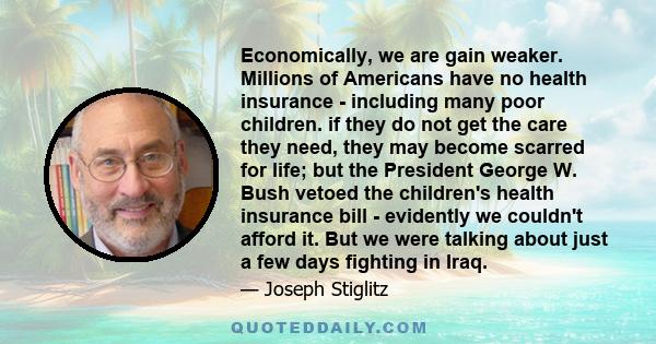 Economically, we are gain weaker. Millions of Americans have no health insurance - including many poor children. if they do not get the care they need, they may become scarred for life; but the President George W. Bush