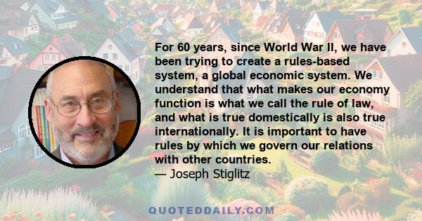 For 60 years, since World War II, we have been trying to create a rules-based system, a global economic system. We understand that what makes our economy function is what we call the rule of law, and what is true