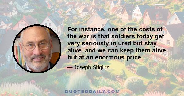 For instance, one of the costs of the war is that soldiers today get very seriously injured but stay alive, and we can keep them alive but at an enormous price.