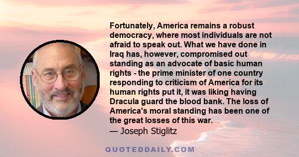 Fortunately, America remains a robust democracy, where most individuals are not afraid to speak out. What we have done in Iraq has, however, compromised out standing as an advocate of basic human rights - the prime