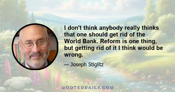 I don't think anybody really thinks that one should get rid of the World Bank. Reform is one thing, but getting rid of it I think would be wrong.