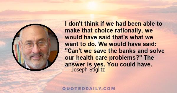 I don't think if we had been able to make that choice rationally, we would have said that's what we want to do. We would have said: Can't we save the banks and solve our health care problems? The answer is yes. You