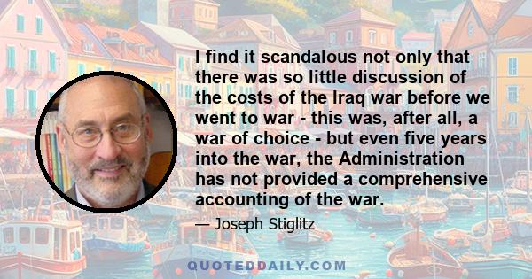 I find it scandalous not only that there was so little discussion of the costs of the Iraq war before we went to war - this was, after all, a war of choice - but even five years into the war, the Administration has not