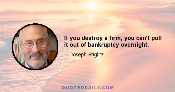 If you destroy a firm, you can't pull it out of bankruptcy overnight.