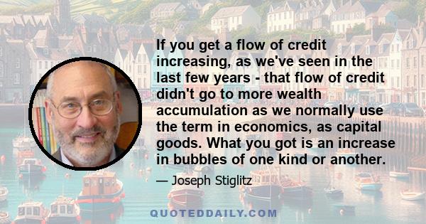 If you get a flow of credit increasing, as we've seen in the last few years - that flow of credit didn't go to more wealth accumulation as we normally use the term in economics, as capital goods. What you got is an