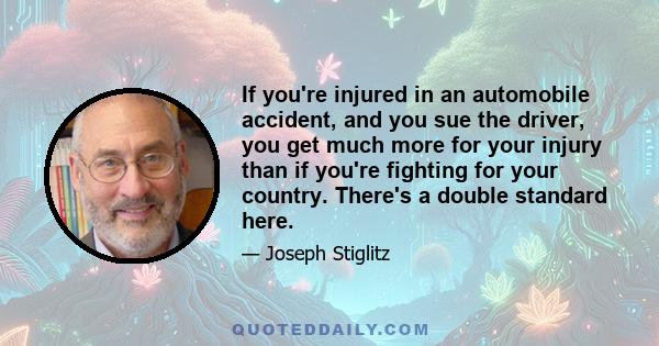 If you're injured in an automobile accident, and you sue the driver, you get much more for your injury than if you're fighting for your country. There's a double standard here.