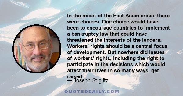 In the midst of the East Asian crisis, there were choices. One choice would have been to encourage countries to implement a bankruptcy law that could have threatened the interests of the lenders. Workers' rights should