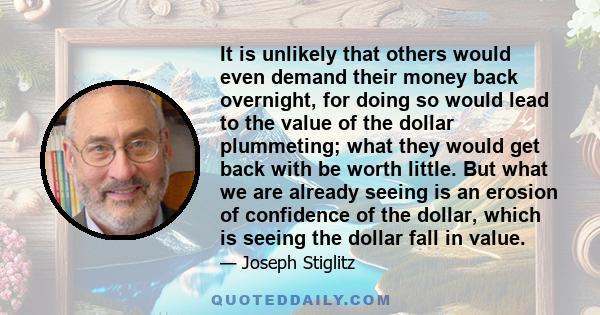 It is unlikely that others would even demand their money back overnight, for doing so would lead to the value of the dollar plummeting; what they would get back with be worth little. But what we are already seeing is an 