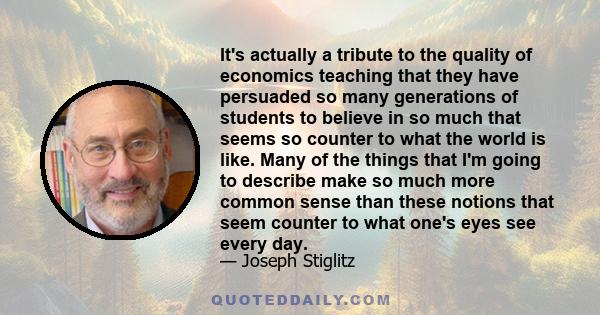 It's actually a tribute to the quality of economics teaching that they have persuaded so many generations of students to believe in so much that seems so counter to what the world is like. Many of the things that I'm