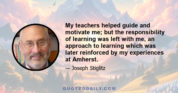 My teachers helped guide and motivate me; but the responsibility of learning was left with me, an approach to learning which was later reinforced by my experiences at Amherst.