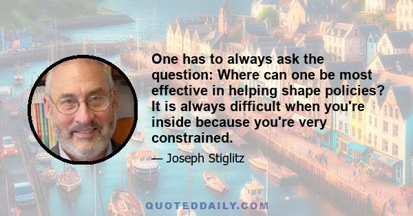 One has to always ask the question: Where can one be most effective in helping shape policies? It is always difficult when you're inside because you're very constrained.