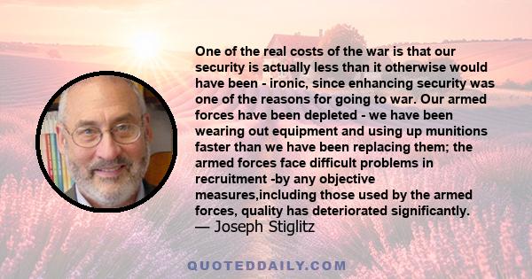 One of the real costs of the war is that our security is actually less than it otherwise would have been - ironic, since enhancing security was one of the reasons for going to war. Our armed forces have been depleted -