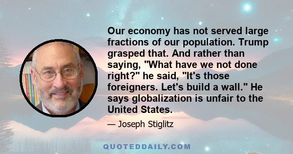 Our economy has not served large fractions of our population. Trump grasped that. And rather than saying, What have we not done right? he said, It's those foreigners. Let's build a wall. He says globalization is unfair