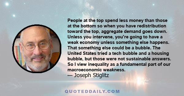 People at the top spend less money than those at the bottom so when you have redistribution toward the top, aggregate demand goes down. Unless you intervene, you're going to have a weak economy unless something else