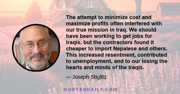 The attempt to minimize cost and maximize profits often interfered with our true mission in Iraq. We should have been working to get jobs for Iraqis, but the contractors found it cheaper to import Nepalese and others.