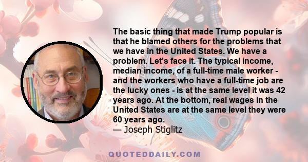 The basic thing that made Trump popular is that he blamed others for the problems that we have in the United States. We have a problem. Let's face it. The typical income, median income, of a full-time male worker - and