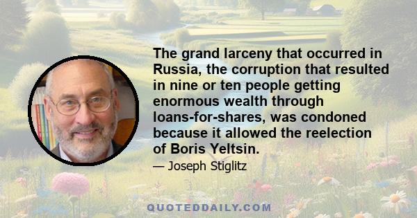 The grand larceny that occurred in Russia, the corruption that resulted in nine or ten people getting enormous wealth through loans-for-shares, was condoned because it allowed the reelection of Boris Yeltsin.