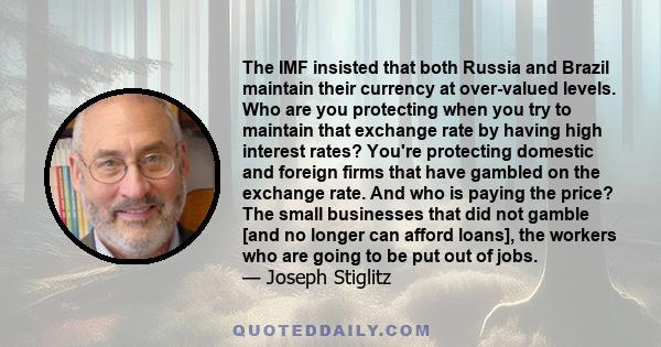 The IMF insisted that both Russia and Brazil maintain their currency at over-valued levels. Who are you protecting when you try to maintain that exchange rate by having high interest rates? You're protecting domestic