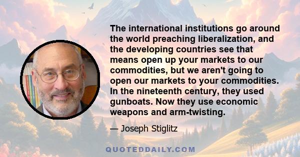 The international institutions go around the world preaching liberalization, and the developing countries see that means open up your markets to our commodities, but we aren't going to open our markets to your