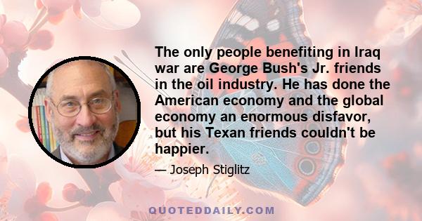 The only people benefiting in Iraq war are George Bush's Jr. friends in the oil industry. He has done the American economy and the global economy an enormous disfavor, but his Texan friends couldn't be happier.