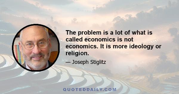 The problem is a lot of what is called economics is not economics. It is more ideology or religion.