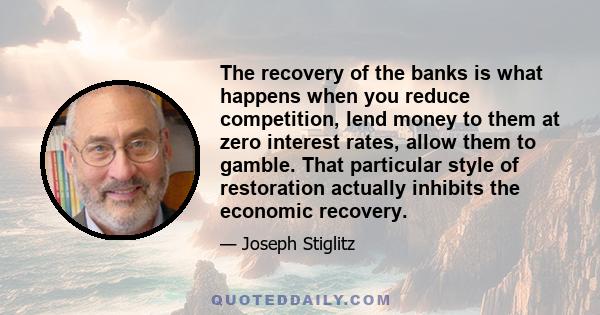 The recovery of the banks is what happens when you reduce competition, lend money to them at zero interest rates, allow them to gamble. That particular style of restoration actually inhibits the economic recovery.