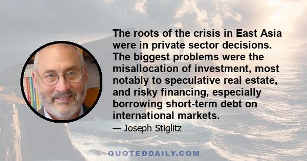 The roots of the crisis in East Asia were in private sector decisions. The biggest problems were the misallocation of investment, most notably to speculative real estate, and risky financing, especially borrowing