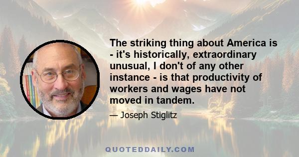 The striking thing about America is - it's historically, extraordinary unusual, I don't of any other instance - is that productivity of workers and wages have not moved in tandem.