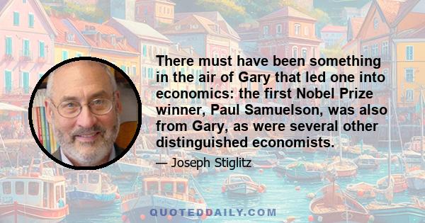 There must have been something in the air of Gary that led one into economics: the first Nobel Prize winner, Paul Samuelson, was also from Gary, as were several other distinguished economists.