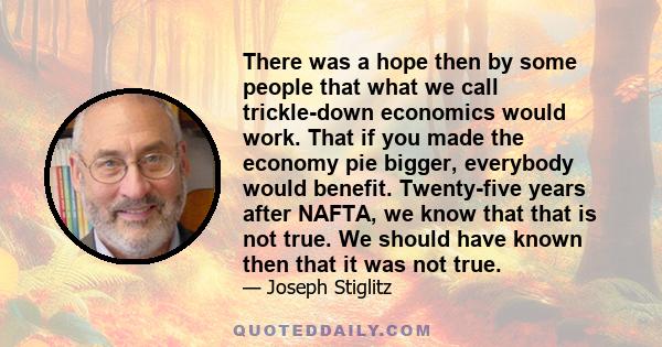 There was a hope then by some people that what we call trickle-down economics would work. That if you made the economy pie bigger, everybody would benefit. Twenty-five years after NAFTA, we know that that is not true.