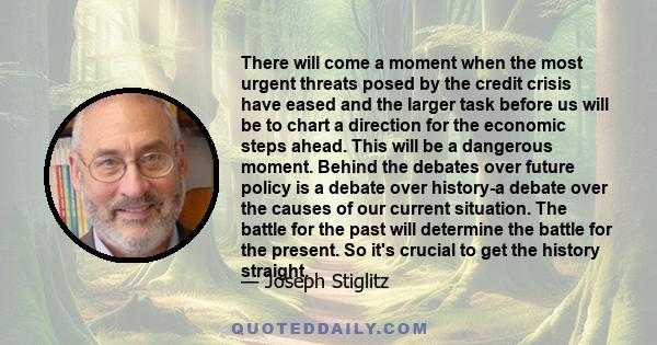 There will come a moment when the most urgent threats posed by the credit crisis have eased and the larger task before us will be to chart a direction for the economic steps ahead. This will be a dangerous moment.