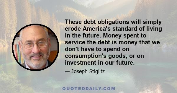 These debt obligations will simply erode America's standard of living in the future. Money spent to service the debt is money that we don't have to spend on consumption's goods, or on investment in our future.