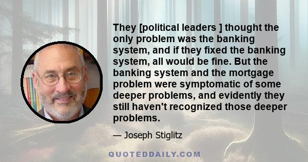 They [political leaders ] thought the only problem was the banking system, and if they fixed the banking system, all would be fine. But the banking system and the mortgage problem were symptomatic of some deeper