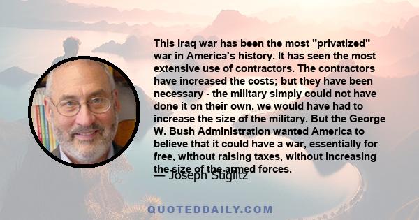 This Iraq war has been the most privatized war in America's history. It has seen the most extensive use of contractors. The contractors have increased the costs; but they have been necessary - the military simply could