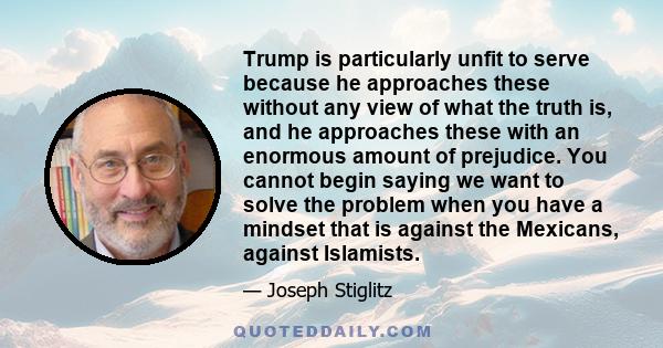 Trump is particularly unfit to serve because he approaches these without any view of what the truth is, and he approaches these with an enormous amount of prejudice. You cannot begin saying we want to solve the problem