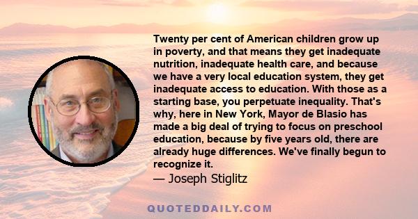 Twenty per cent of American children grow up in poverty, and that means they get inadequate nutrition, inadequate health care, and because we have a very local education system, they get inadequate access to education.