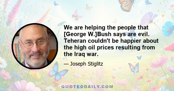 We are helping the people that [George W.]Bush says are evil. Teheran couldn't be happier about the high oil prices resulting from the Iraq war.