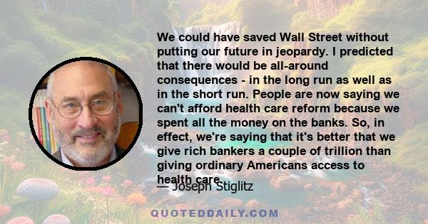 We could have saved Wall Street without putting our future in jeopardy. I predicted that there would be all-around consequences - in the long run as well as in the short run. People are now saying we can't afford health 